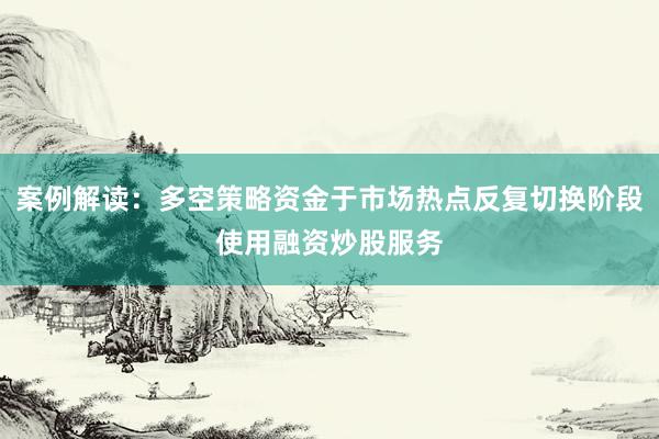 案例解读：多空策略资金于市场热点反复切换阶段使用融资炒股服务