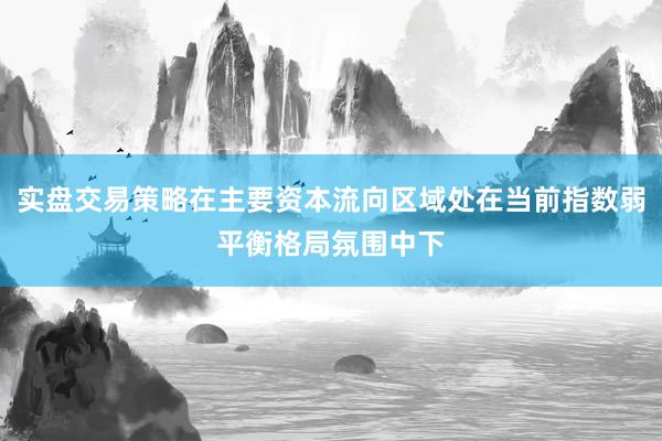 实盘交易策略在主要资本流向区域处在当前指数弱平衡格局氛围中下