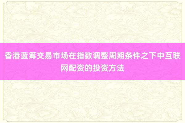 香港蓝筹交易市场在指数调整周期条件之下中互联网配资的投资方法