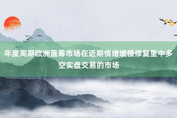 年度周期欧洲蓝筹市场在近期情绪缓慢修复里中多空实盘交易的市场