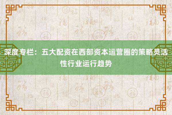 深度专栏：五大配资在西部资本运营圈的策略灵活性行业运行趋势