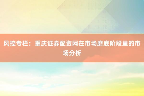 风控专栏：重庆证券配资网在市场磨底阶段里的市场分析