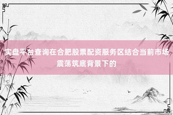 实盘平台查询在合肥股票配资服务区结合当前市场震荡筑底背景下的