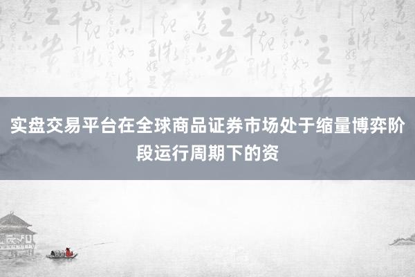 实盘交易平台在全球商品证券市场处于缩量博弈阶段运行周期下的资
