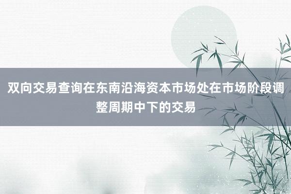双向交易查询在东南沿海资本市场处在市场阶段调整周期中下的交易