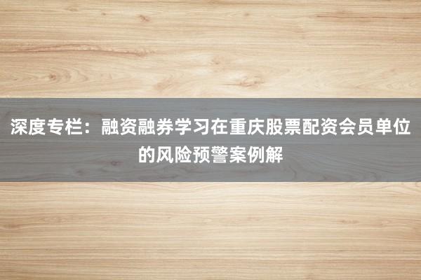 深度专栏：融资融券学习在重庆股票配资会员单位的风险预警案例解