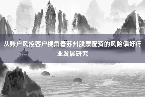 从账户风控客户视角看苏州股票配资的风险偏好行业发展研究