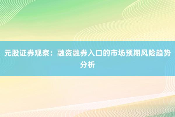 元股证券观察：融资融券入口的市场预期风险趋势分析