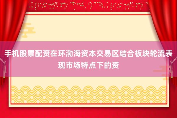 手机股票配资在环渤海资本交易区结合板块轮流表现市场特点下的资