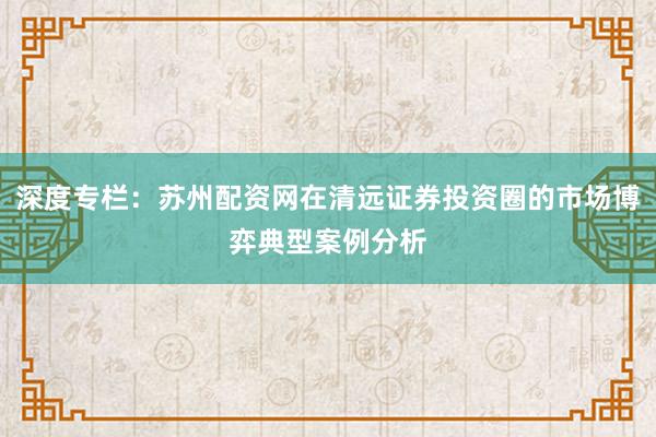 深度专栏：苏州配资网在清远证券投资圈的市场博弈典型案例分析