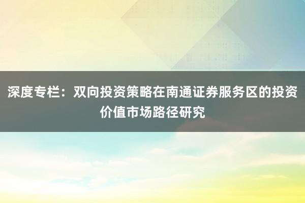 深度专栏：双向投资策略在南通证券服务区的投资价值市场路径研究