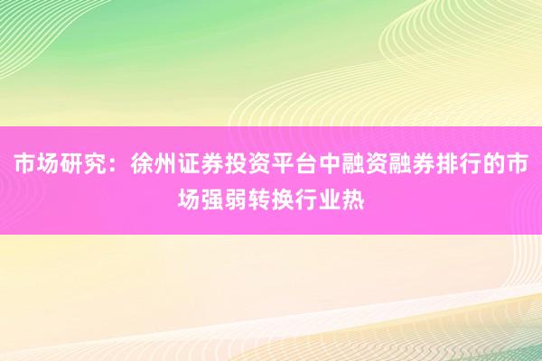 市场研究：徐州证券投资平台中融资融券排行的市场强弱转换行业热