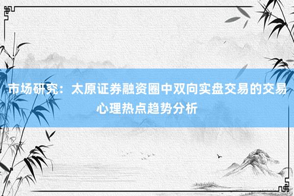 市场研究：太原证券融资圈中双向实盘交易的交易心理热点趋势分析