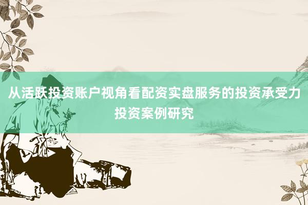 从活跃投资账户视角看配资实盘服务的投资承受力投资案例研究