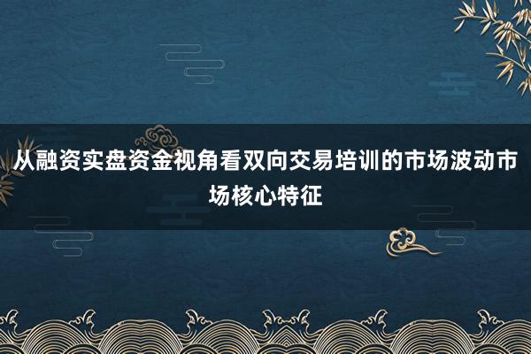 从融资实盘资金视角看双向交易培训的市场波动市场核心特征