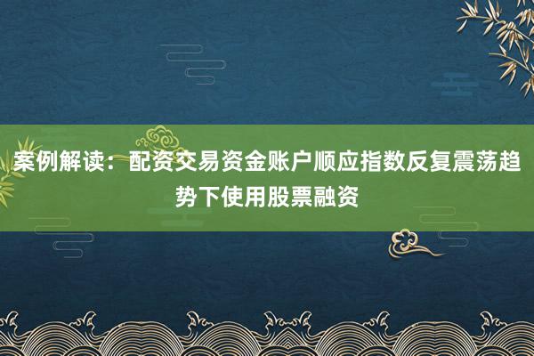 案例解读：配资交易资金账户顺应指数反复震荡趋势下使用股票融资