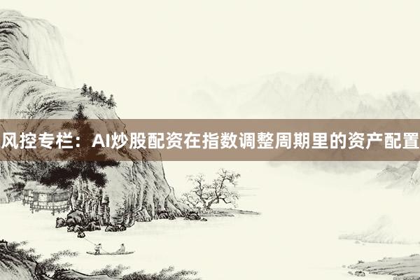 风控专栏：AI炒股配资在指数调整周期里的资产配置