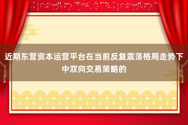 近期东营资本运营平台在当前反复震荡格局走势下中双向交易策略的