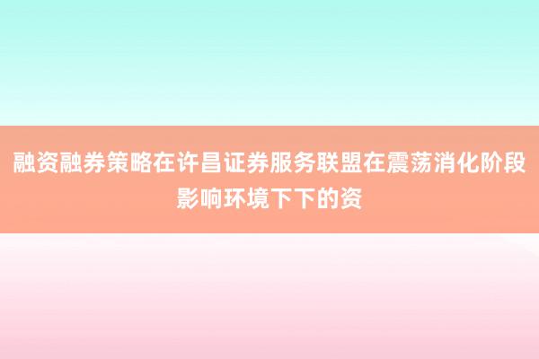 融资融券策略在许昌证券服务联盟在震荡消化阶段影响环境下下的资