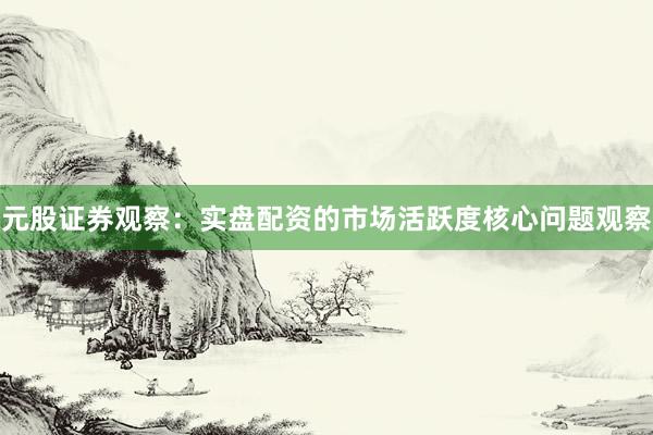 元股证券观察：实盘配资的市场活跃度核心问题观察