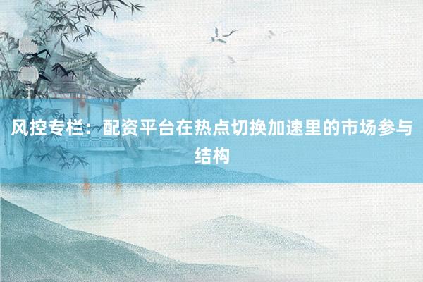 风控专栏：配资平台在热点切换加速里的市场参与结构
