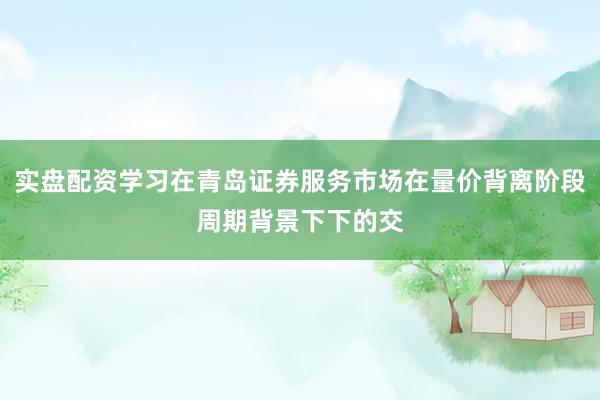实盘配资学习在青岛证券服务市场在量价背离阶段周期背景下下的交