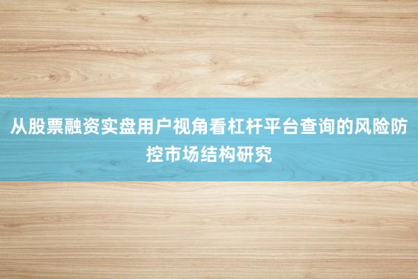 从股票融资实盘用户视角看杠杆平台查询的风险防控市场结构研究