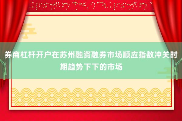 券商杠杆开户在苏州融资融券市场顺应指数冲关时期趋势下下的市场