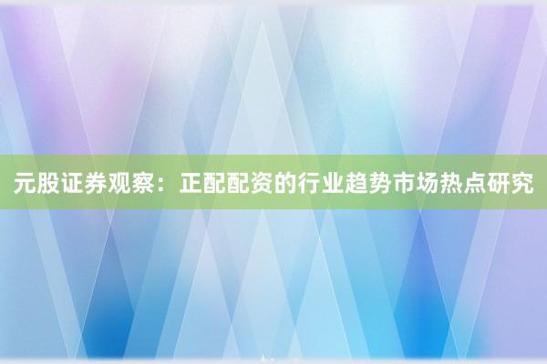 元股证券观察：正配配资的行业趋势市场热点研究