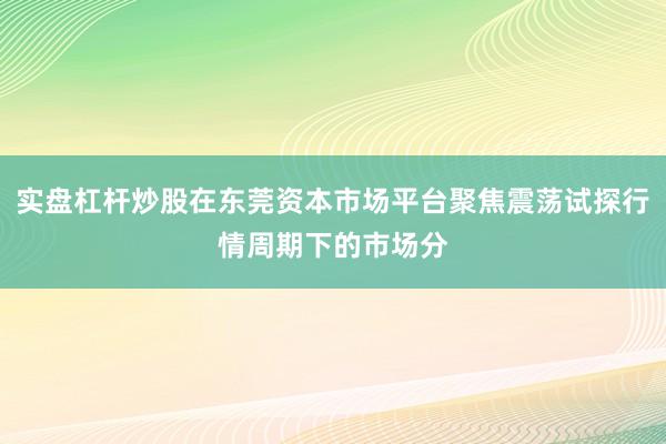实盘杠杆炒股在东莞资本市场平台聚焦震荡试探行情周期下的市场分