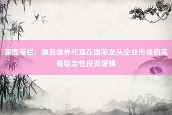 深度专栏：融资融券代理在国际龙头企业市场的策略稳定性投资逻辑