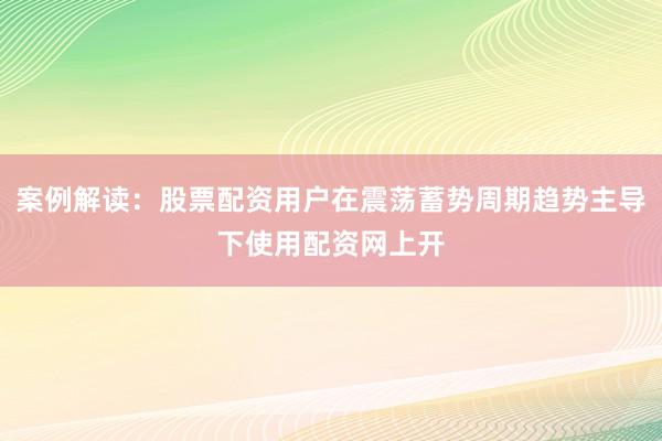 案例解读：股票配资用户在震荡蓄势周期趋势主导下使用配资网上开