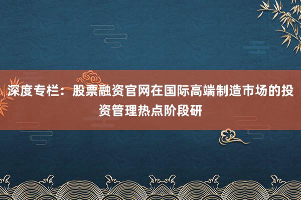 深度专栏：股票融资官网在国际高端制造市场的投资管理热点阶段研