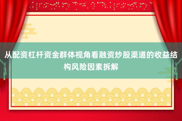 从配资杠杆资金群体视角看融资炒股渠道的收益结构风险因素拆解