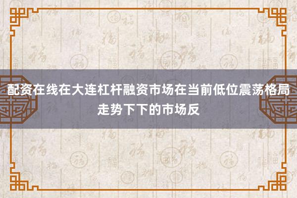 配资在线在大连杠杆融资市场在当前低位震荡格局走势下下的市场反