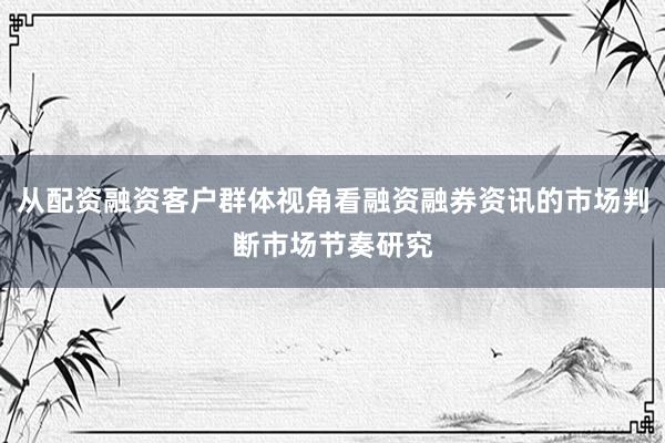 从配资融资客户群体视角看融资融券资讯的市场判断市场节奏研究