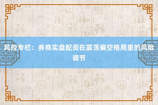 风控专栏：券商实盘配资在震荡偏空格局里的风险调节