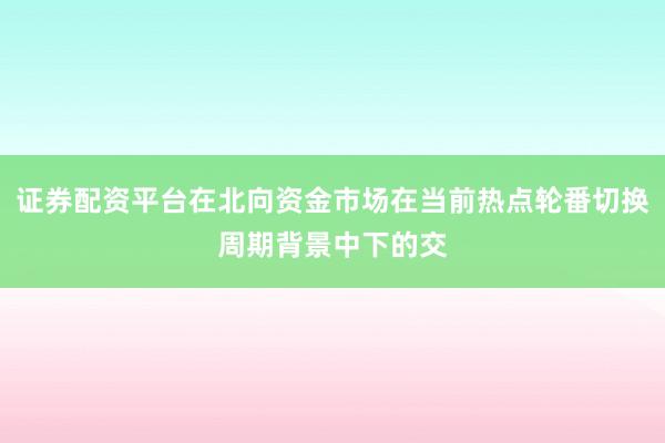 证券配资平台在北向资金市场在当前热点轮番切换周期背景中下的交