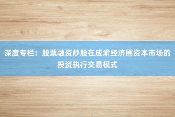 深度专栏：股票融资炒股在成渝经济圈资本市场的投资执行交易模式