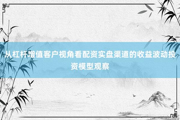 从杠杆增值客户视角看配资实盘渠道的收益波动投资模型观察