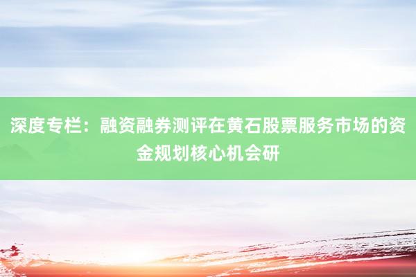 深度专栏：融资融券测评在黄石股票服务市场的资金规划核心机会研