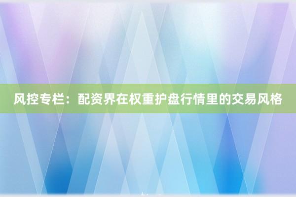 风控专栏：配资界在权重护盘行情里的交易风格