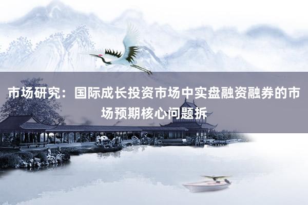 市场研究：国际成长投资市场中实盘融资融券的市场预期核心问题拆