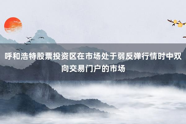 呼和浩特股票投资区在市场处于弱反弹行情时中双向交易门户的市场