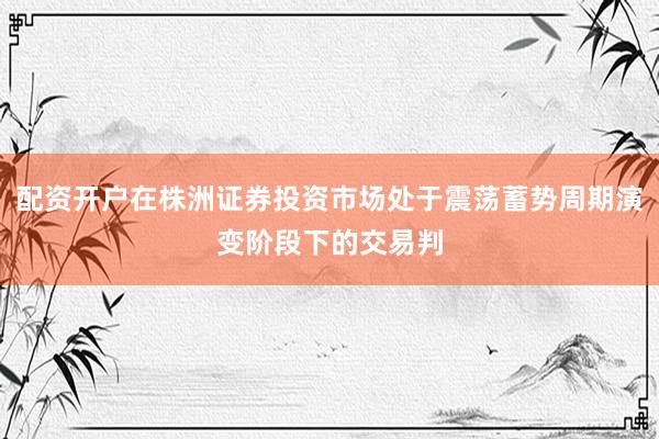 配资开户在株洲证券投资市场处于震荡蓄势周期演变阶段下的交易判