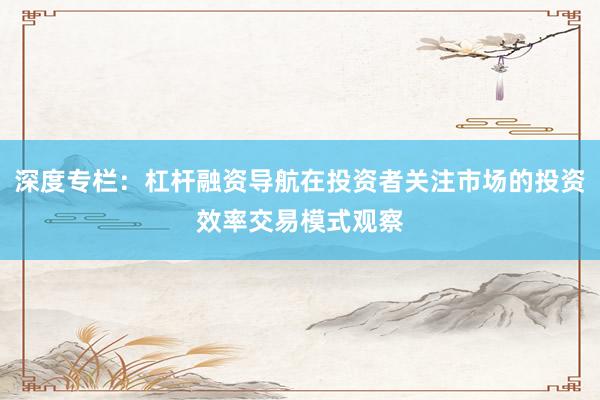 深度专栏：杠杆融资导航在投资者关注市场的投资效率交易模式观察