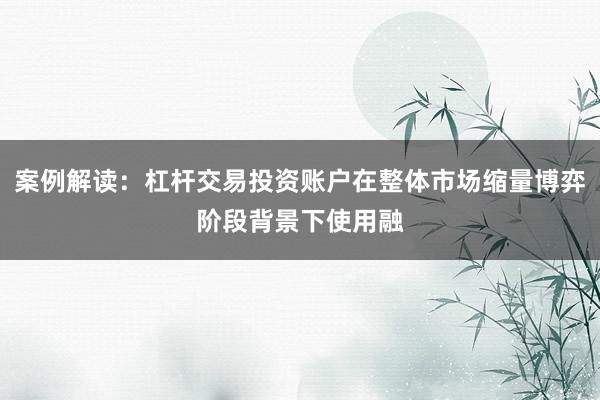案例解读：杠杆交易投资账户在整体市场缩量博弈阶段背景下使用融