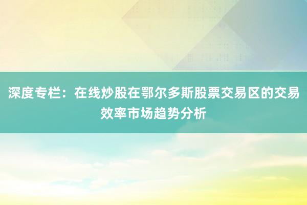 深度专栏：在线炒股在鄂尔多斯股票交易区的交易效率市场趋势分析