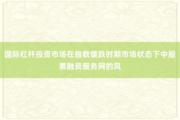 国际杠杆投资市场在指数缓跌时期市场状态下中股票融资服务网的风