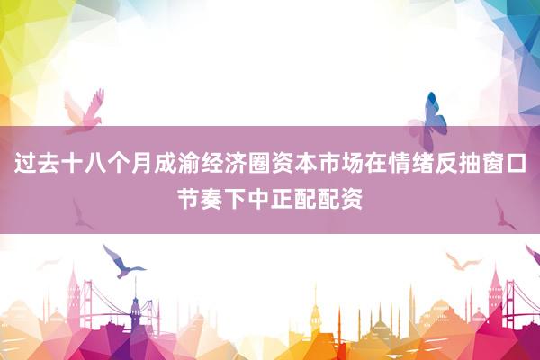 过去十八个月成渝经济圈资本市场在情绪反抽窗口节奏下中正配配资